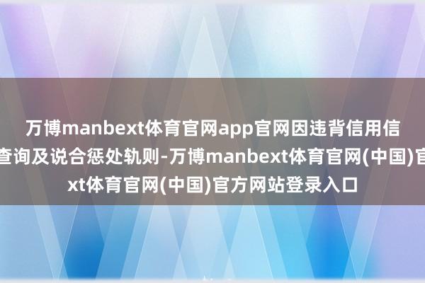 万博manbext体育官网app官网因违背信用信息汇注、提供、查询及说合惩处轨则-万博manbext