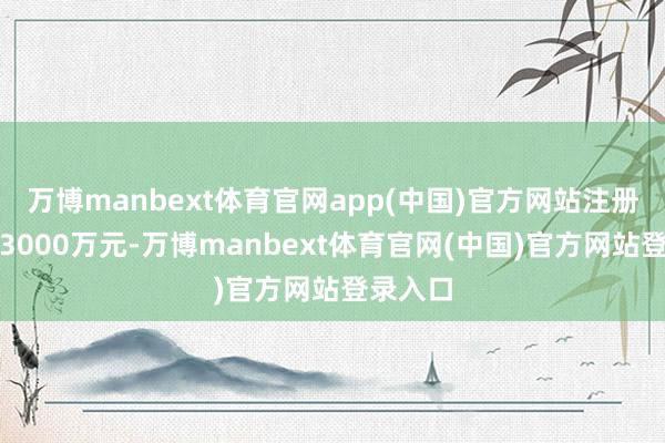 万博manbext体育官网app(中国)官方网站注册成本为3000万元-万博manbext体育官网(中国)官方网站登录入口