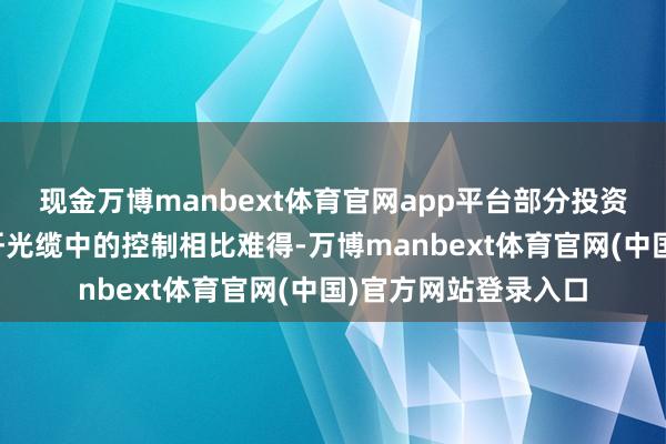 现金万博manbext体育官网app平台部分投资者对对位芳纶在光纤光缆中的控制相比难得-万博manbext体育官网(中国)官方网站登录入口