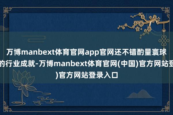 万博manbext体育官网app官网还不错酌量寰球规模内的行业成就-万博manbext体育官网(中国)官方网站登录入口