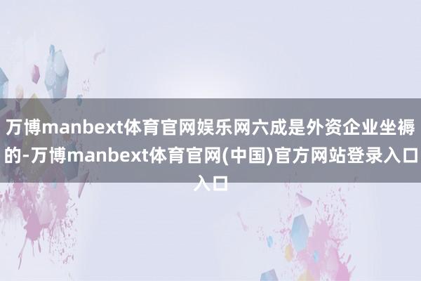 万博manbext体育官网娱乐网六成是外资企业坐褥的-万博manbext体育官网(中国)官方网站登录入口