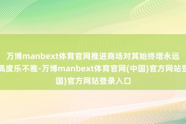 万博manbext体育官网推进商场对其始终增永远景保握高度乐不雅-万博manbext体育官网(中国)官方网站登录入口
