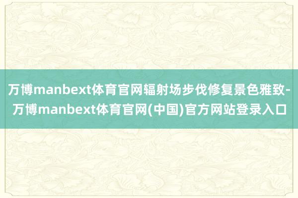 万博manbext体育官网辐射场步伐修复景色雅致-万博manbext体育官网(中国)官方网站登录入口