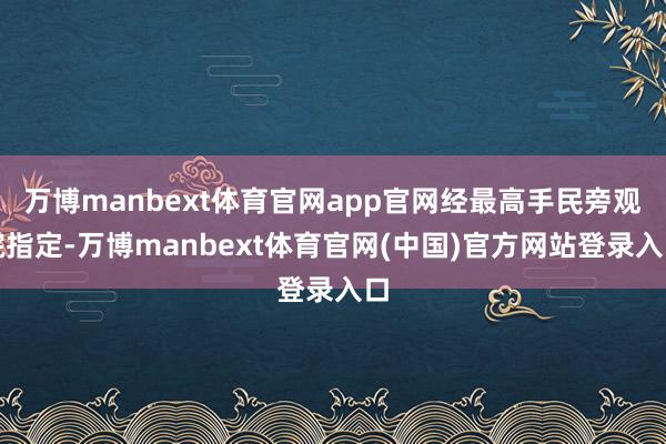 万博manbext体育官网app官网经最高手民旁观院指定-万博manbext体育官网(中国)官方网站登录入口