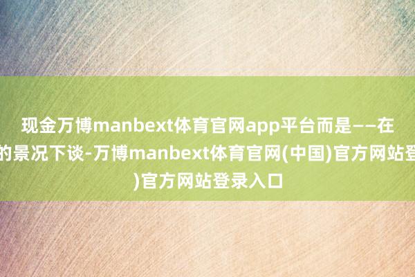 现金万博manbext体育官网app平台而是——在什么样的景况下谈-万博manbext体育官网(中国)官方网站登录入口