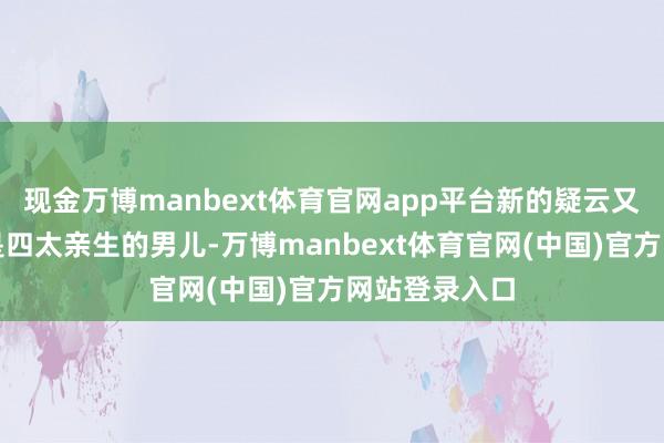 现金万博manbext体育官网app平台新的疑云又来了:既然是四太亲生的男儿-万博manbext体育官网(中国)官方网站登录入口