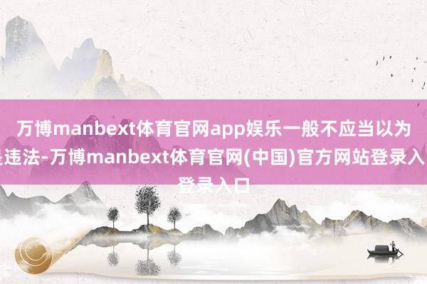 万博manbext体育官网app娱乐一般不应当以为是违法-万博manbext体育官网(中国)官方网站登录入口