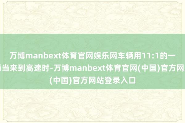 万博manbext体育官网娱乐网车辆用11:1的一挡齿比；而当来到高速时-万博manbext体育官网(中国)官方网站登录入口