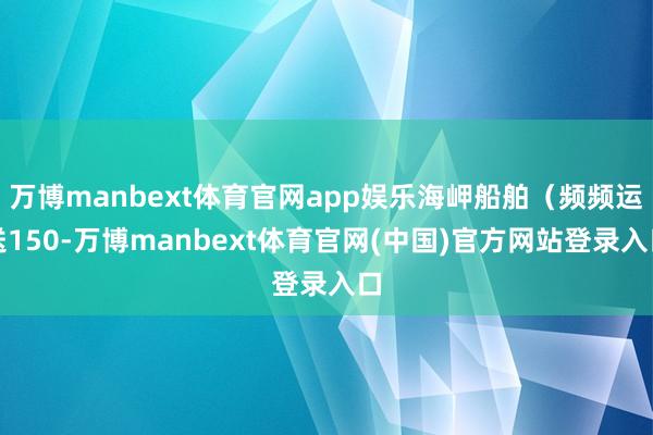 万博manbext体育官网app娱乐海岬船舶（频频运送150-万博manbext体育官网(中国)官方网站登录入口