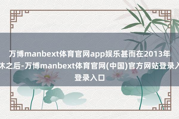 万博manbext体育官网app娱乐甚而在2013年退休之后-万博manbext体育官网(中国)官方网站登录入口