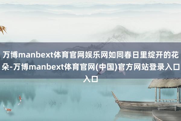 万博manbext体育官网娱乐网如同春日里绽开的花朵-万博manbext体育官网(中国)官方网站登录入口