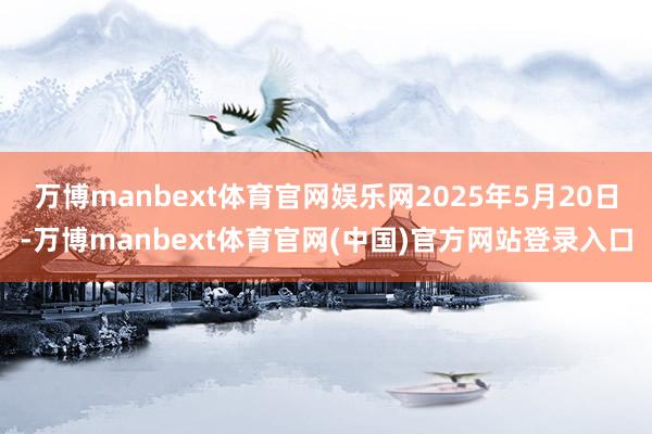 万博manbext体育官网娱乐网2025年5月20日-万博manbext体育官网(中国)官方网站登录入口