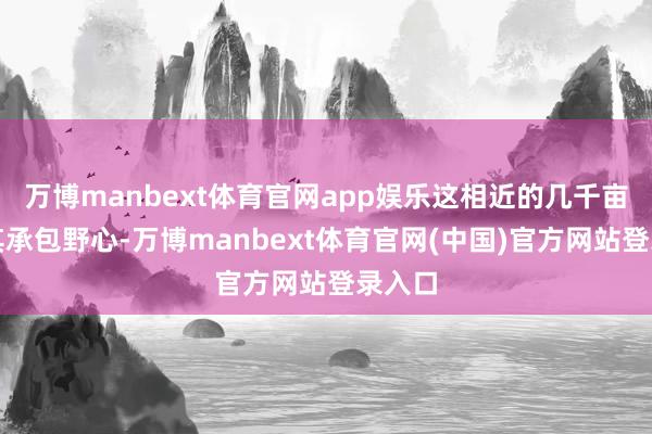 万博manbext体育官网app娱乐这相近的几千亩均由其承包野心-万博manbext体育官网(中国)官方网站登录入口