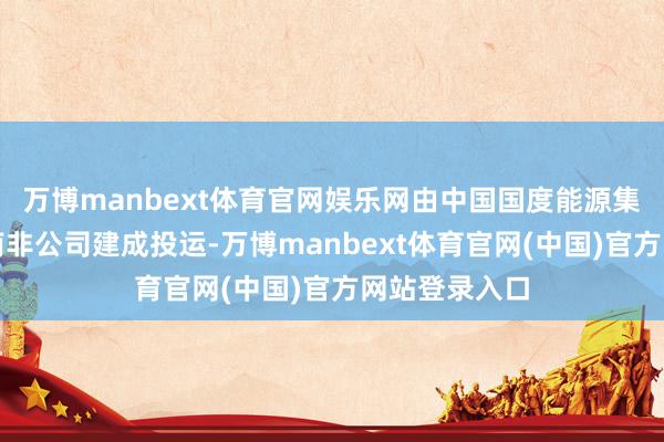 万博manbext体育官网娱乐网由中国国度能源集团龙源电力南非公司建成投运-万博manbext体育官网(中国)官方网站登录入口
