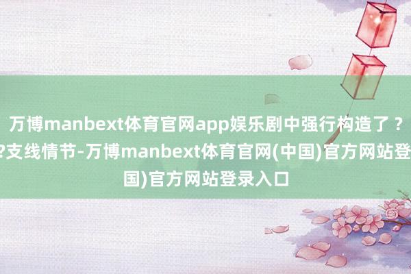 万博manbext体育官网app娱乐剧中强行构造了 ????????支线情节-万博manbext体育
