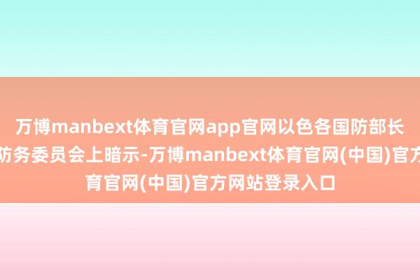 万博manbext体育官网app官网以色各国防部长卡茨在酬酢与防务委员会上暗示-万博manbext体