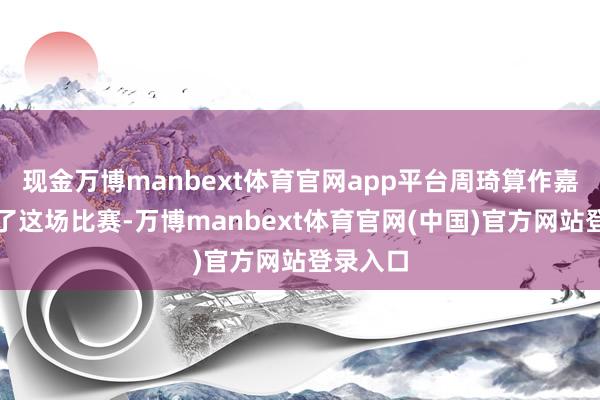 现金万博manbext体育官网app平台周琦算作嘉宾诠释了这场比赛-万博manbext体育官网(中国)官方网站登录入口