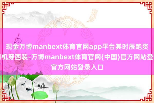 现金万博manbext体育官网app平台其时辰跑资料的司机穿西装-万博manbext体育官网(中国)官方网站登录入口