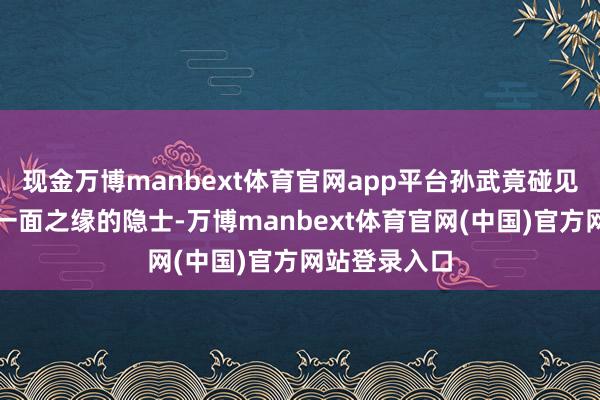 现金万博manbext体育官网app平台孙武竟碰见一位曾有过一面之缘的隐士-万博manbext体育官
