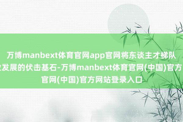 万博manbext体育官网app官网将东谈主才梯队修复行为企业发展的伏击基石-万博manbext体育