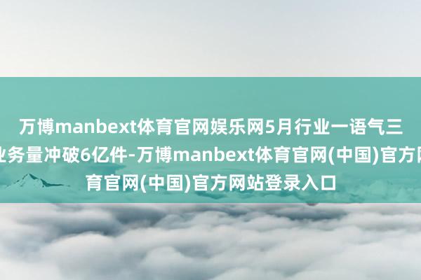 万博manbext体育官网娱乐网5月行业一语气三周日均快递业务量冲破6亿件-万博manbext体育官