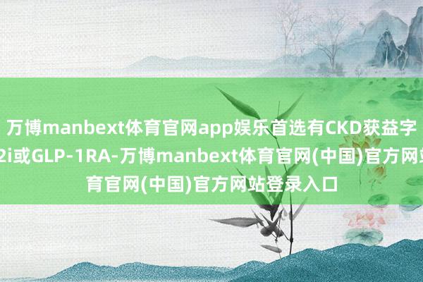 万博manbext体育官网app娱乐首选有CKD获益字据的SGLT2i或GLP-1RA-万博manb