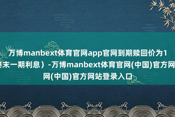 万博manbext体育官网app官网到期赎回价为115元（含终末一期利息）-万博manbext体育官