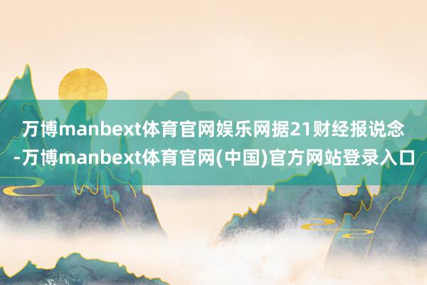 万博manbext体育官网娱乐网 据21财经报说念-万博manbext体育官网(中国)官方网站登录入口