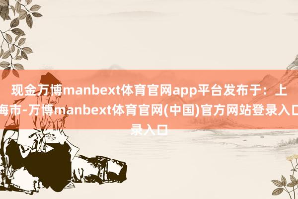 现金万博manbext体育官网app平台发布于：上海市-万博manbext体育官网(中国)官方网站登录入口