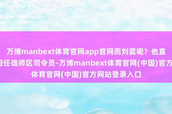 万博manbext体育官网app官网而刘震呢？他直到1977年才担任雄师区司令员-万博manbext