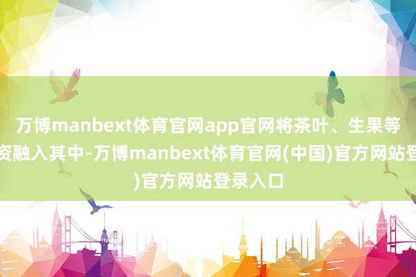 万博manbext体育官网app官网将茶叶、生果等仪态物资融入其中-万博manbext体育官网(中国