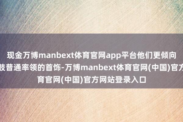 现金万博manbext体育官网app平台他们更倾向于选定铂金四肢普通率领的首饰-万博manbext体