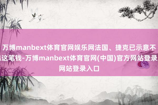 万博manbext体育官网娱乐网法国、捷克已示意不会出这笔钱-万博manbext体育官网(中国)官方