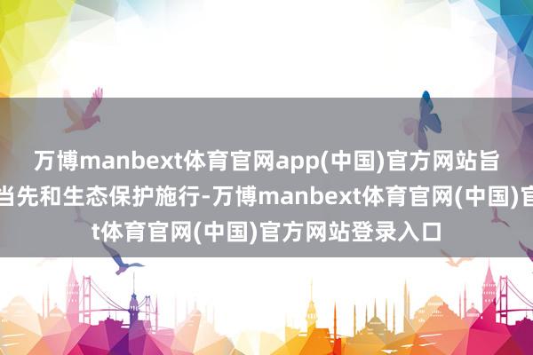万博manbext体育官网app(中国)官方网站旨在股东行业技艺当先和生态保护施行-万博manbex
