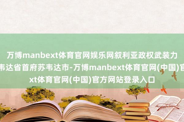 万博manbext体育官网娱乐网叙利亚政权武装力量已运转撤出苏韦达省首府苏韦达市-万博manbext体育官网(中国)官方网站登录入口