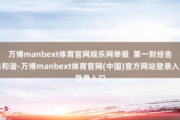 万博manbext体育官网娱乐网举报  第一财经告白和谐-万博manbext体育官网(中国)官方网站