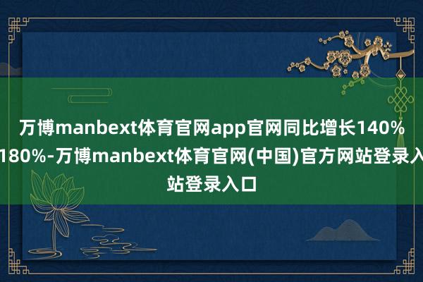 万博manbext体育官网app官网同比增长140%到180%-万博manbext体育官网(中国)官方网站登录入口