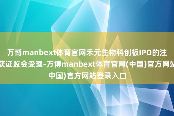 万博manbext体育官网禾元生物科创板IPO的注册央求已获证监会受理-万博manbext体育官网(