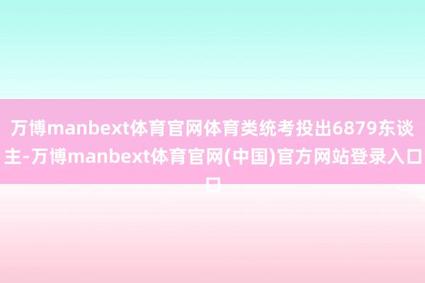 万博manbext体育官网体育类统考投出6879东谈主-万博manbext体育官网(中国)官方网站登