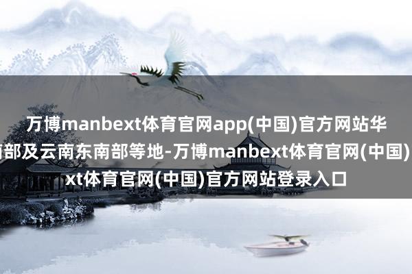 万博manbext体育官网app(中国)官方网站华南大部、江南东南部及云南东南部等地-万博manbe