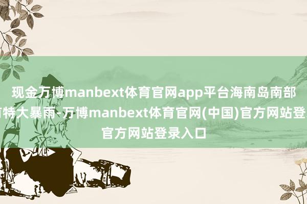 现金万博manbext体育官网app平台海南岛南部局地有特大暴雨-万博manbext体育官网(中国)