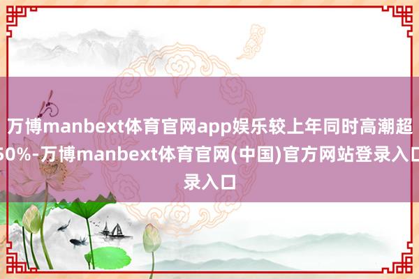万博manbext体育官网app娱乐较上年同时高潮超50%-万博manbext体育官网(中国)官方网