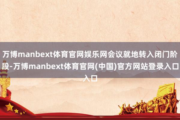 万博manbext体育官网娱乐网会议就地转入闭门阶段-万博manbext体育官网(中国)官方网站登录
