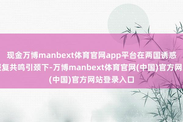现金万博manbext体育官网app平台在两国诱惑东说念主报复共鸣引颈下-万博manbext体育官网