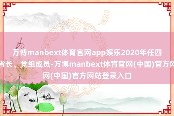 万博manbext体育官网app娱乐2020年任四川省政府副省长、党组成员-万博manbext体育官