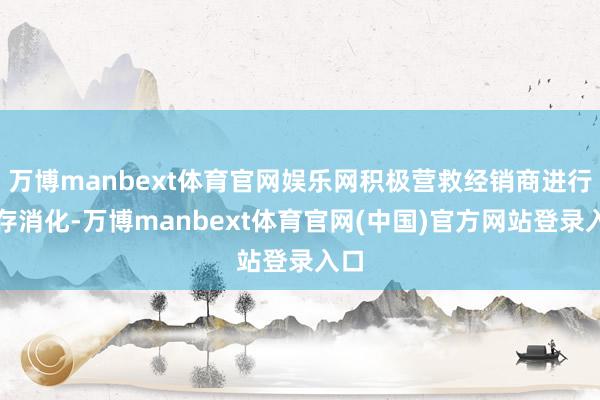万博manbext体育官网娱乐网积极营救经销商进行库存消化-万博manbext体育官网(中国)官方网