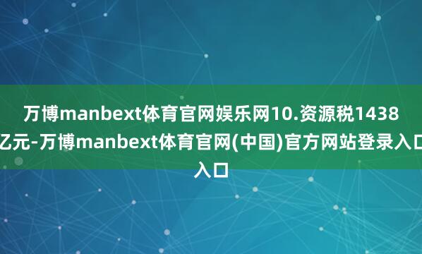 万博manbext体育官网娱乐网10.资源税1438亿元-万博manbext体育官网(中国)官方网站
