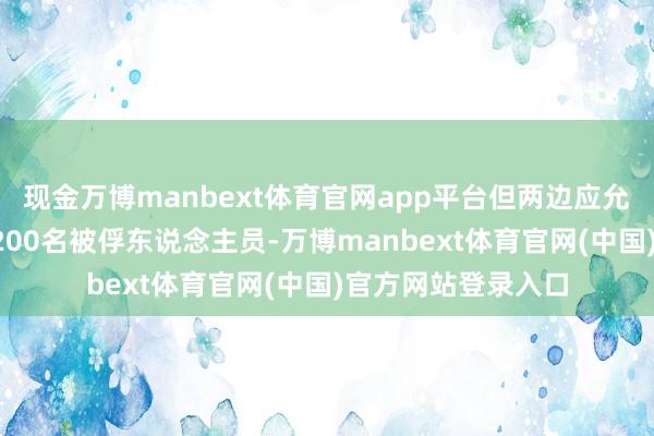 现金万博manbext体育官网app平台但两边应允将不息交换至少1200名被俘东说念主员-万博manbext体育官网(中国)官方网站登录入口