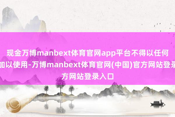 现金万博manbext体育官网app平台不得以任何格局加以使用-万博manbext体育官网(中国)官