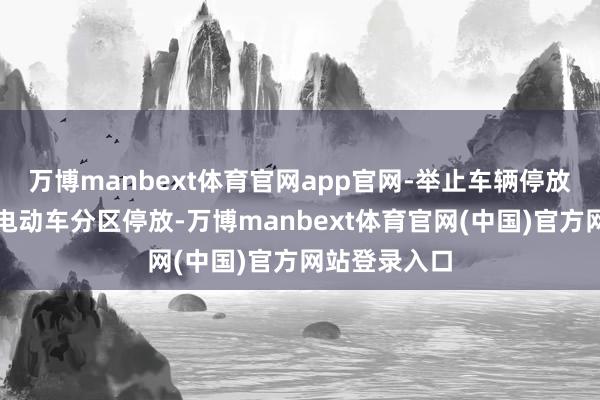 万博manbext体育官网app官网-举止车辆停放:燃油车与电动车分区停放-万博manbext体育官网(中国)官方网站登录入口